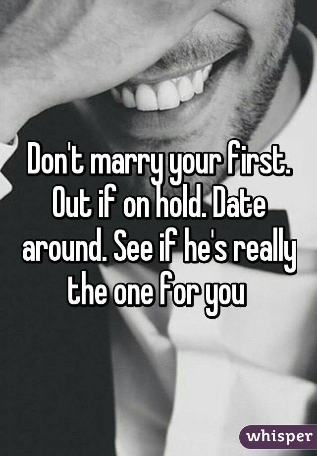 Don't marry your first. Out if on hold. Date around. See if he's really the one for you 