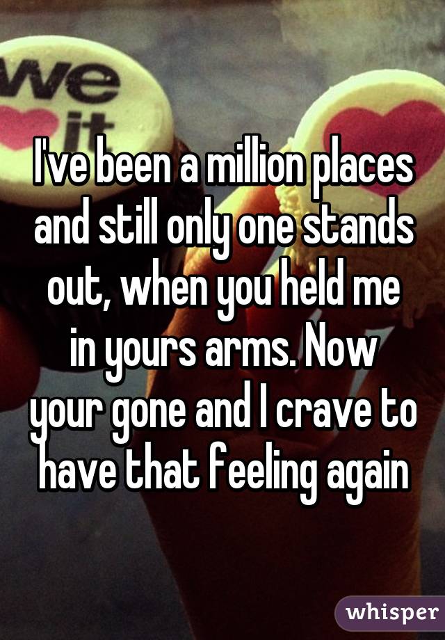 I've been a million places and still only one stands out, when you held me in yours arms. Now your gone and I crave to have that feeling again