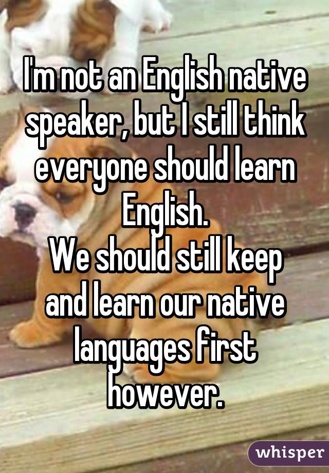 I'm not an English native speaker, but I still think everyone should learn English.
We should still keep and learn our native languages first however.