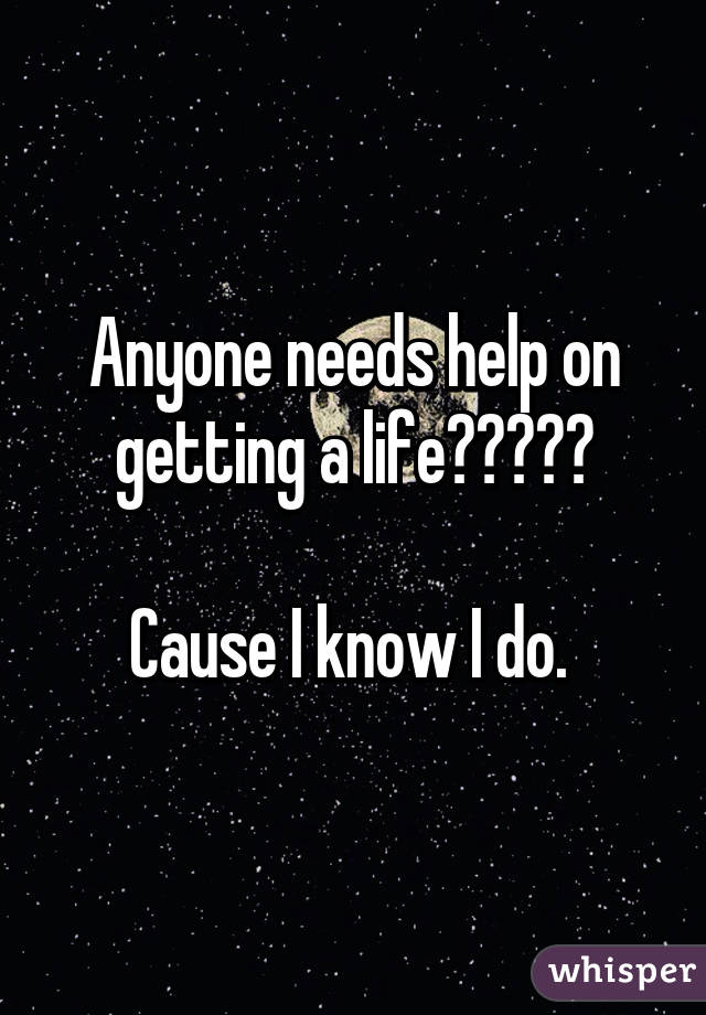 Anyone needs help on getting a life?????

Cause I know I do. 