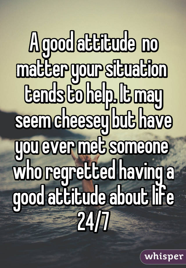 A good attitude  no matter your situation  tends to help. It may seem cheesey but have you ever met someone  who regretted having a good attitude about life 24/7