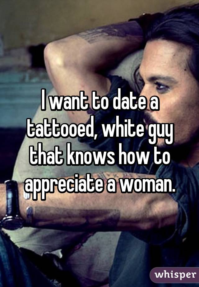 I want to date a tattooed, white guy that knows how to appreciate a woman.