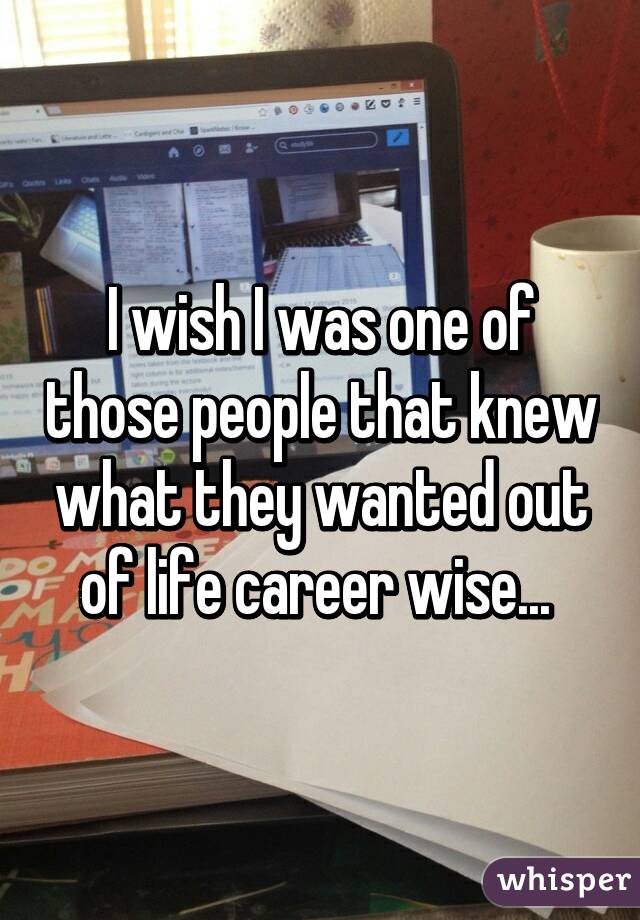 I wish I was one of those people that knew what they wanted out of life career wise... 