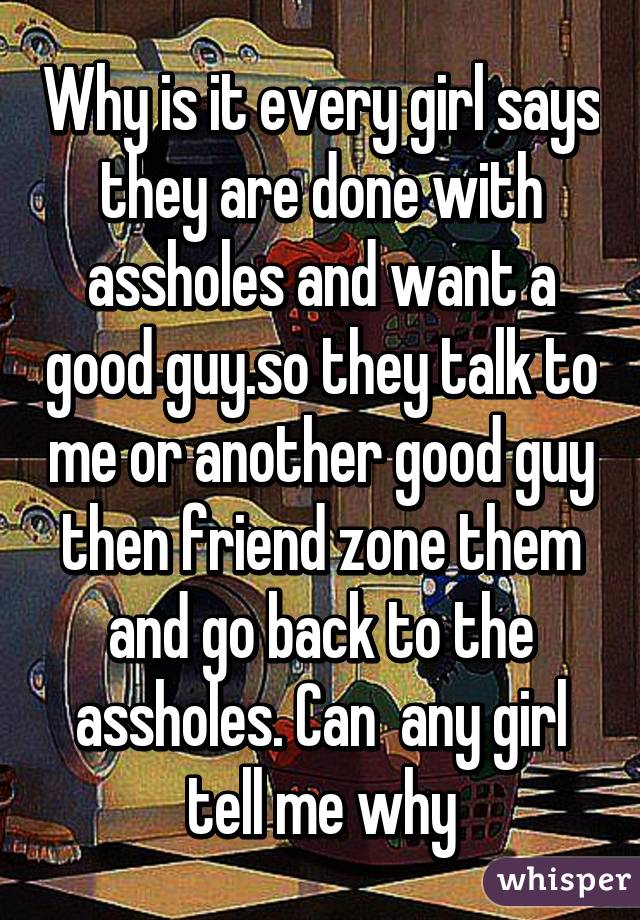 Why is it every girl says they are done with assholes and want a good guy.so they talk to me or another good guy then friend zone them and go back to the assholes. Can  any girl tell me why