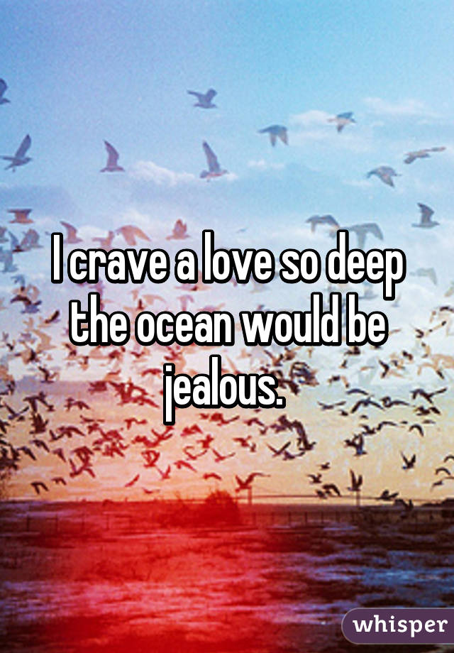 I crave a love so deep the ocean would be jealous. 