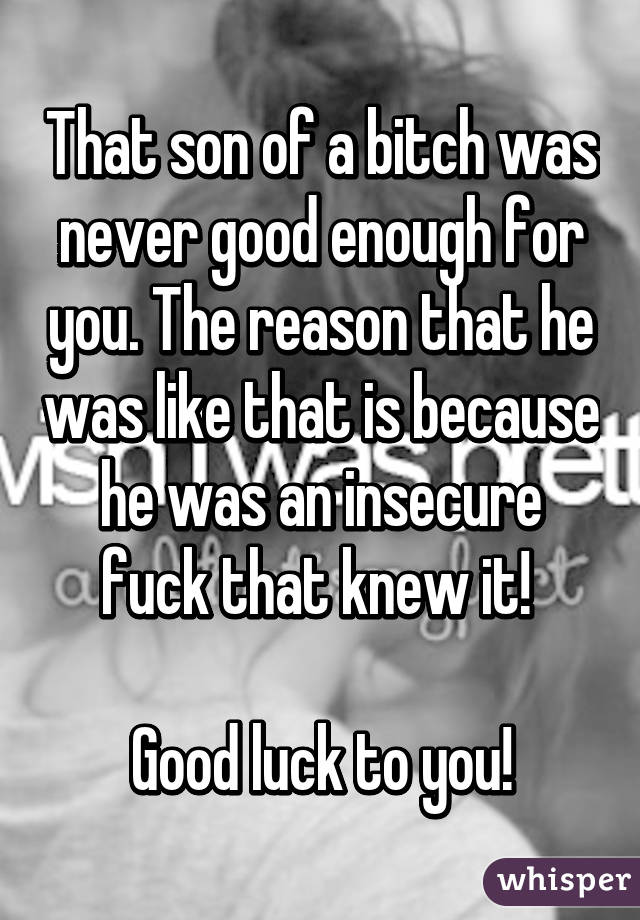 That son of a bitch was never good enough for you. The reason that he was like that is because he was an insecure fuck that knew it! 

Good luck to you!