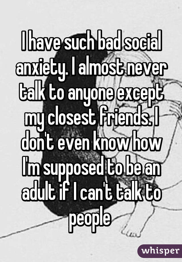 I have such bad social anxiety. I almost never talk to anyone except my closest friends. I don't even know how I'm supposed to be an adult if I can't talk to people 