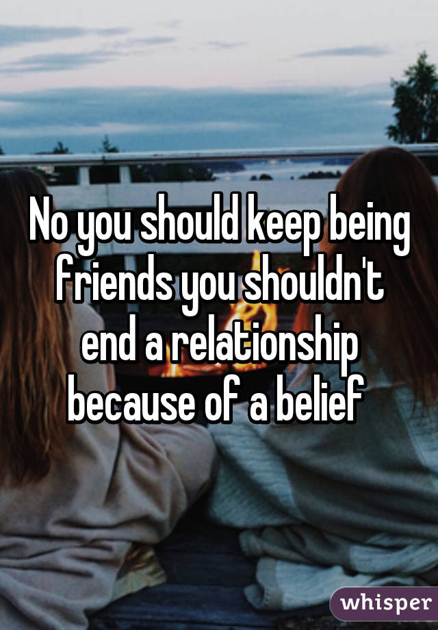 No you should keep being friends you shouldn't end a relationship because of a belief 