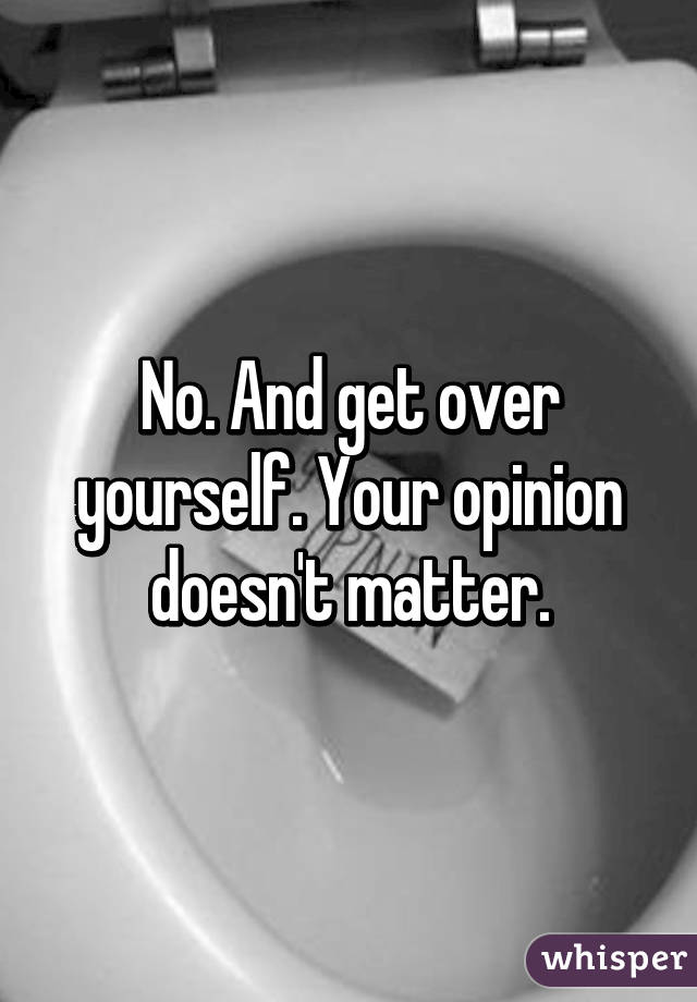 No. And get over yourself. Your opinion doesn't matter.