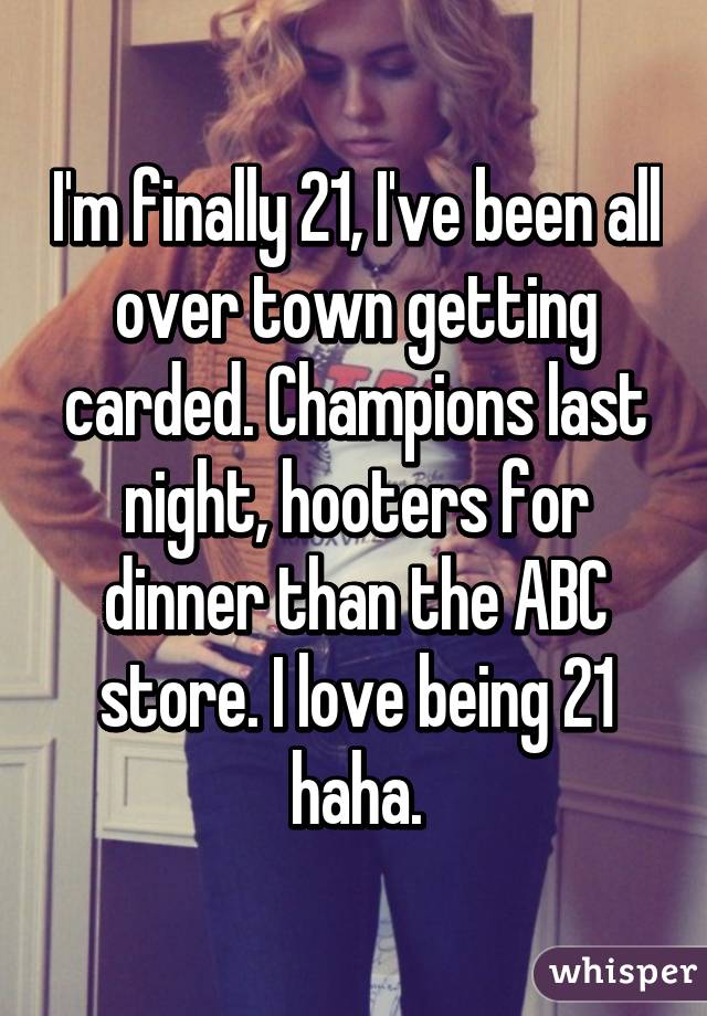 I'm finally 21, I've been all over town getting carded. Champions last night, hooters for dinner than the ABC store. I love being 21 haha.