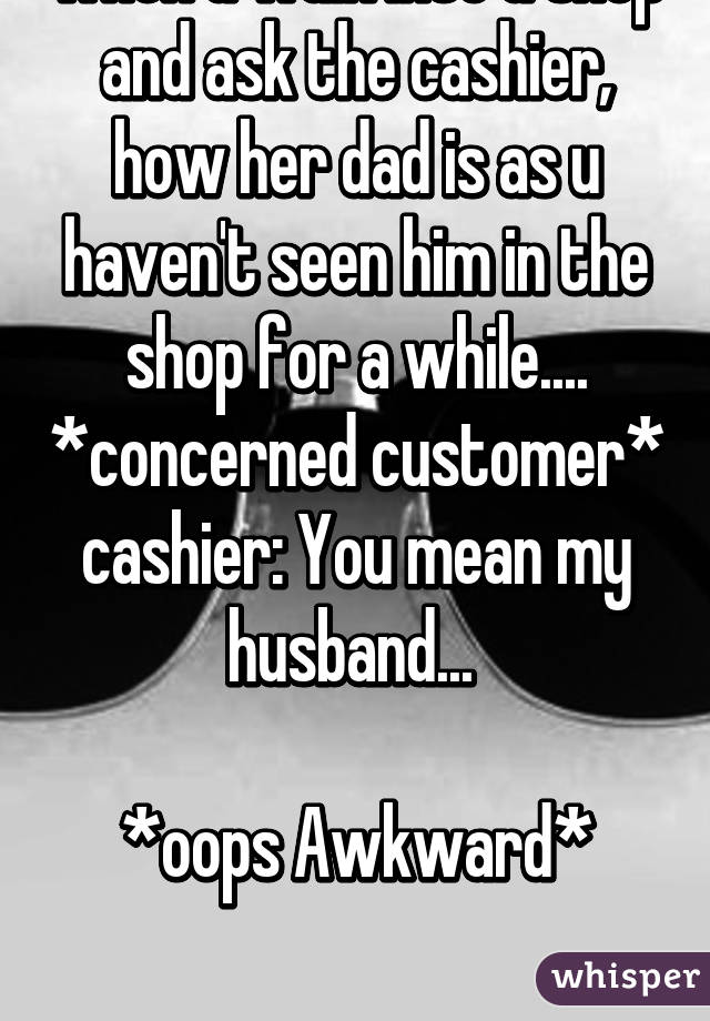 when u walk into a shop and ask the cashier, how her dad is as u haven't seen him in the shop for a while.... *concerned customer*
cashier: You mean my husband... 

*oops Awkward*

