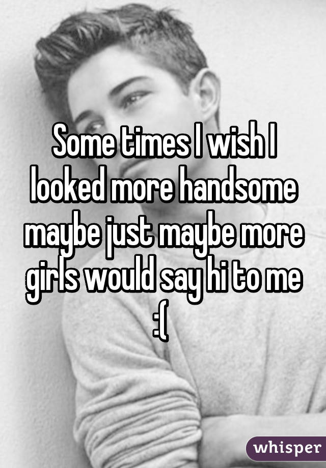 Some times I wish I looked more handsome maybe just maybe more girls would say hi to me :( 