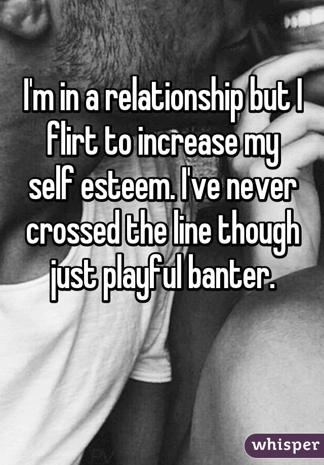 I'm in a relationship but I flirt to increase my self esteem. I've never crossed the line though just playful banter.

