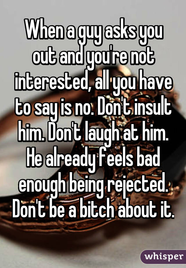 When a guy asks you out and you're not interested, all you have to say is no. Don't insult him. Don't laugh at him. He already feels bad enough being rejected. Don't be a bitch about it. 