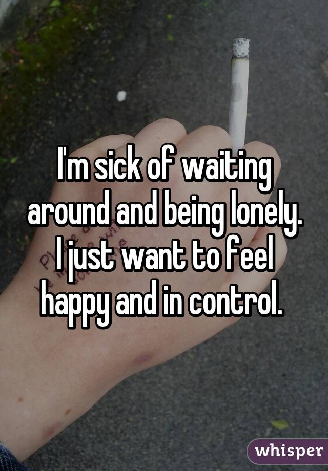 I'm sick of waiting around and being lonely. I just want to feel happy and in control. 