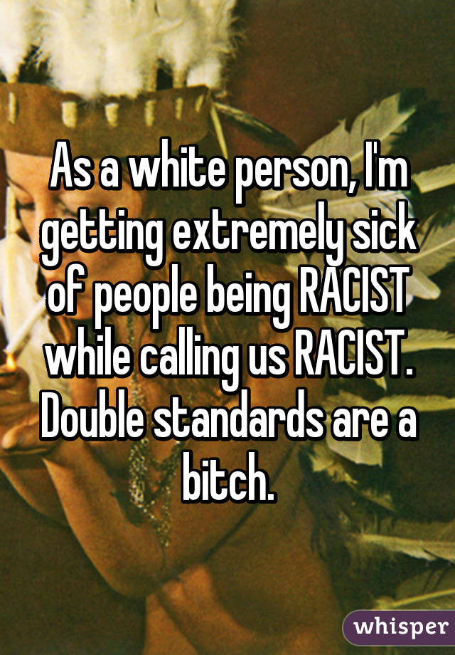 As a white person, I'm getting extremely sick of people being RACIST while calling us RACIST. Double standards are a bitch.