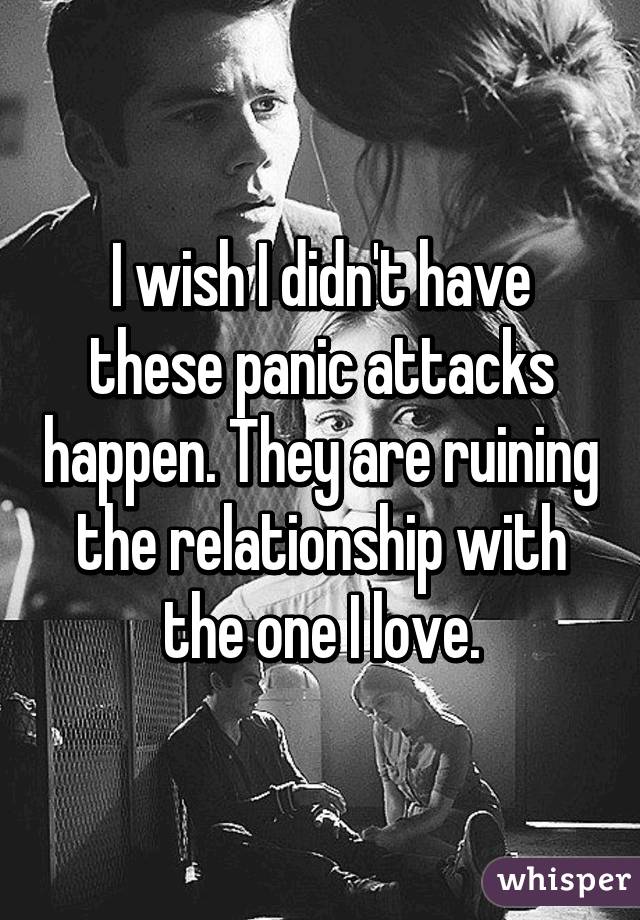 I wish I didn't have these panic attacks happen. They are ruining the relationship with the one I love.