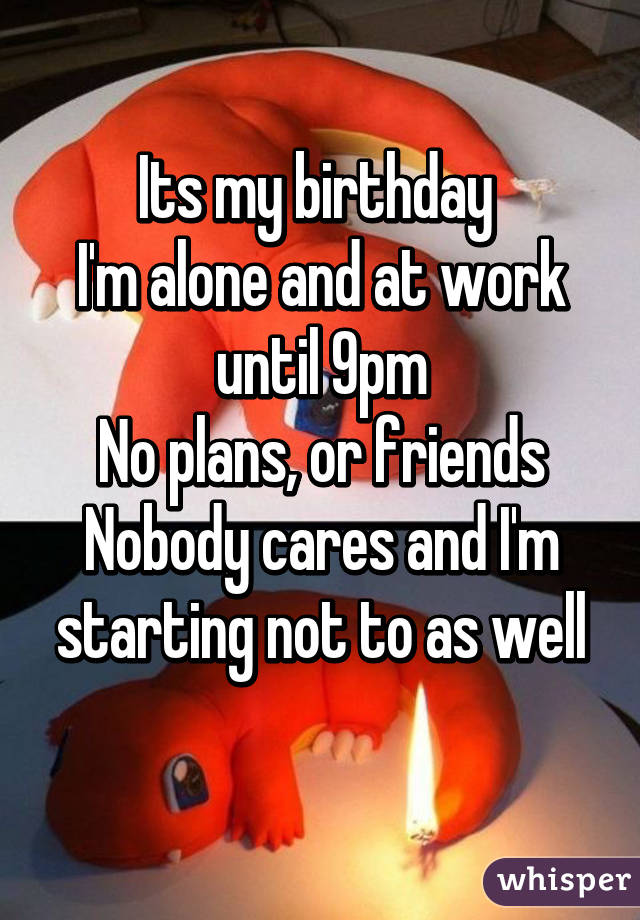 Its my birthday 
I'm alone and at work until 9pm
No plans, or friends
Nobody cares and I'm starting not to as well
