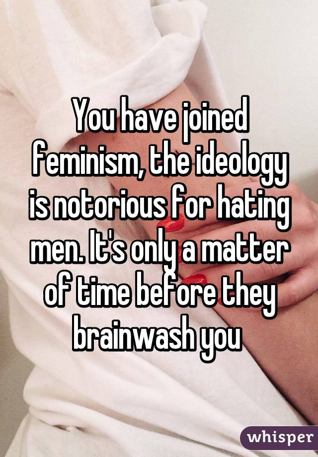 You have joined feminism, the ideology is notorious for hating men. It's only a matter of time before they brainwash you 