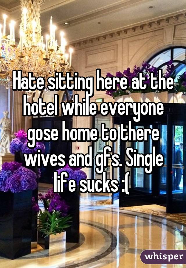 Hate sitting here at the hotel while everyone gose home to there wives and gfs. Single life sucks :( 