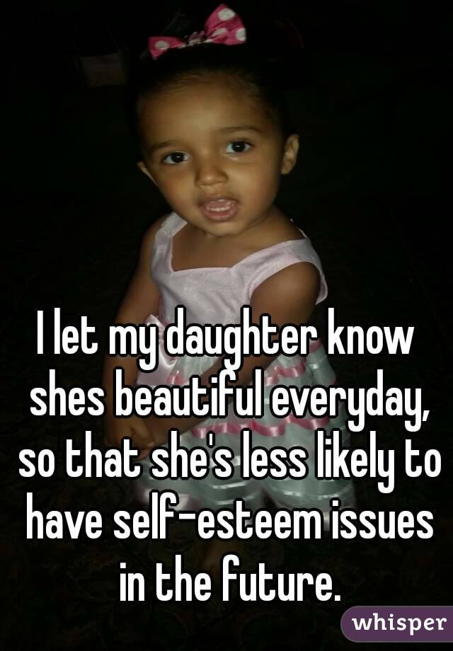 I let my daughter know shes beautiful everyday, so that she's less likely to have self-esteem issues in the future.