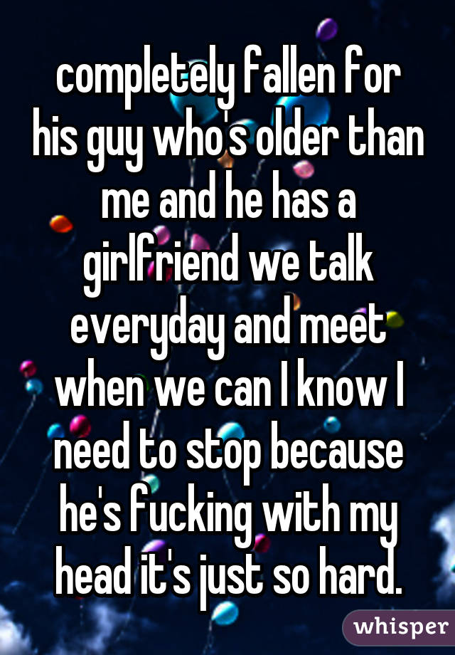 completely fallen for his guy who's older than me and he has a girlfriend we talk everyday and meet when we can I know I need to stop because he's fucking with my head it's just so hard.