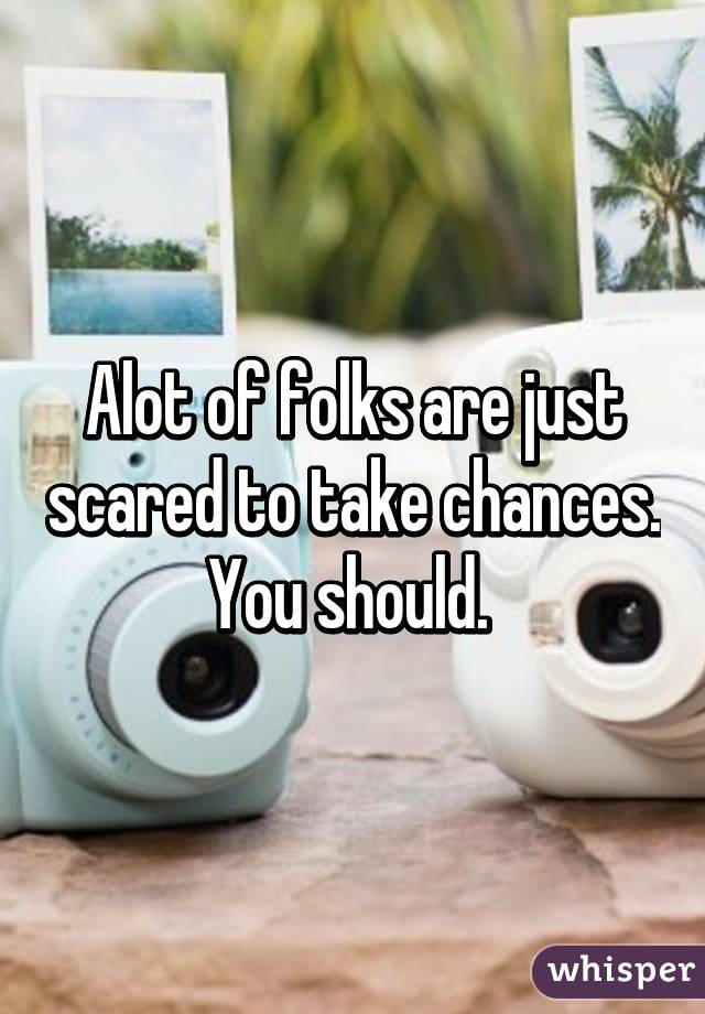 Alot of folks are just scared to take chances. You should. 
