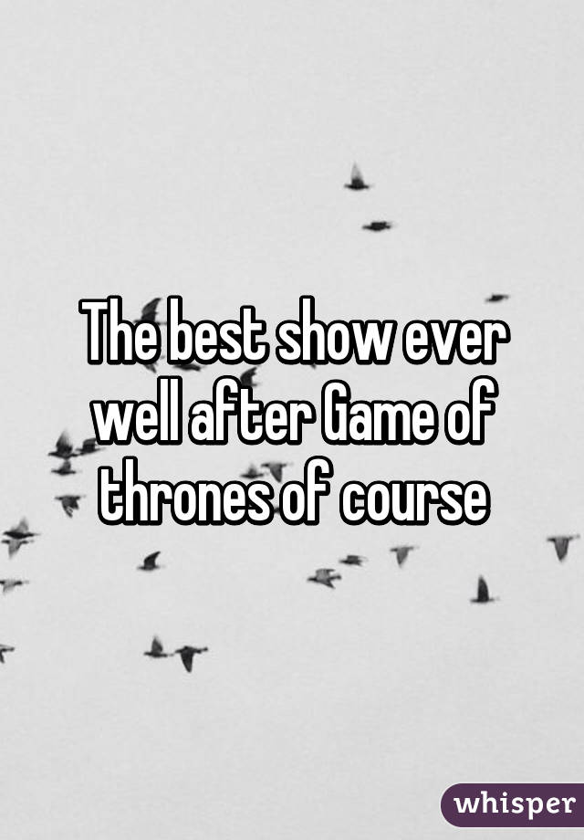 The best show ever well after Game of thrones of course