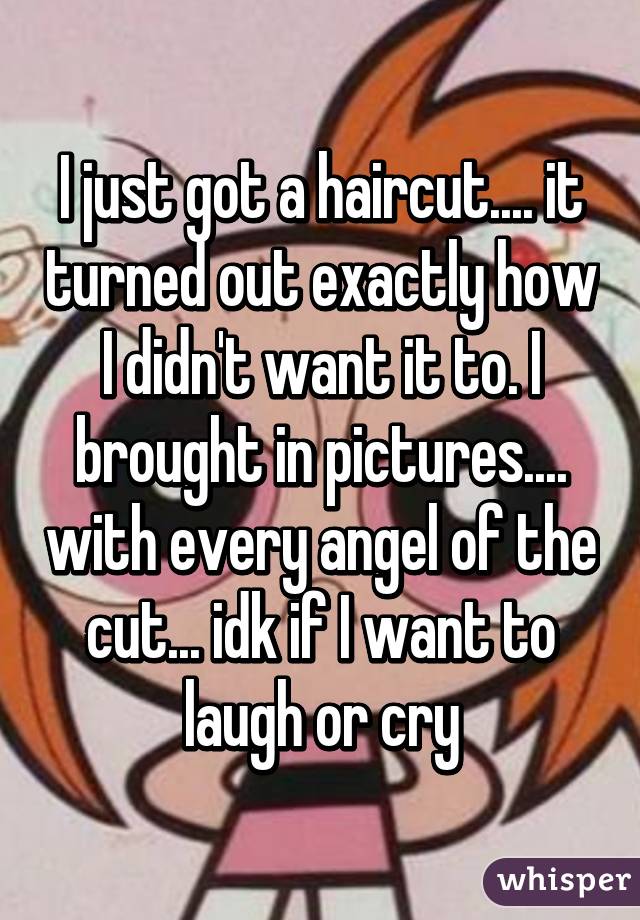 I just got a haircut.... it turned out exactly how I didn't want it to. I brought in pictures.... with every angel of the cut... idk if I want to laugh or cry