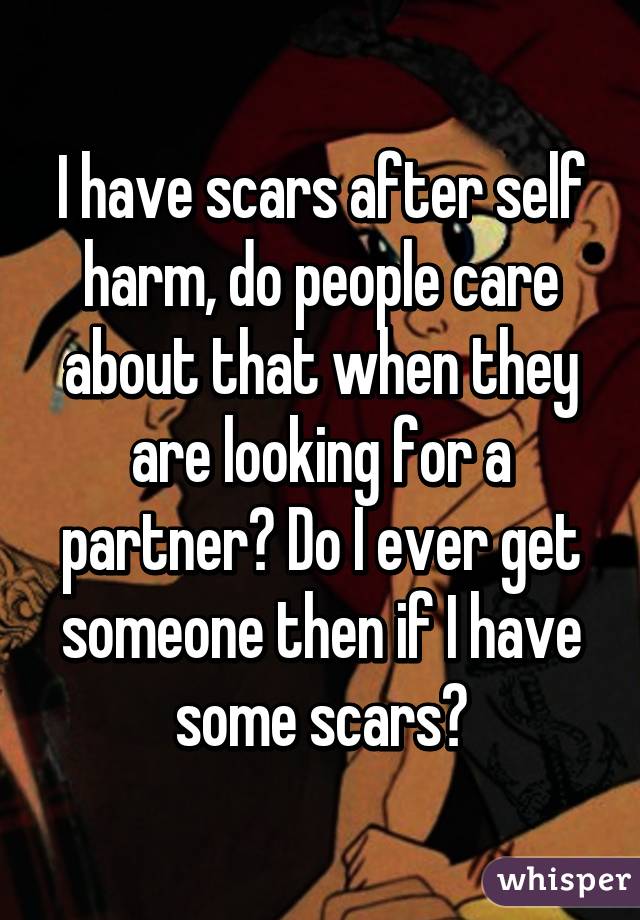 I have scars after self harm, do people care about that when they are looking for a partner? Do I ever get someone then if I have some scars?