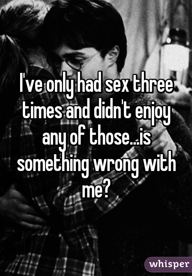 I've only had sex three times and didn't enjoy any of those...is something wrong with me?