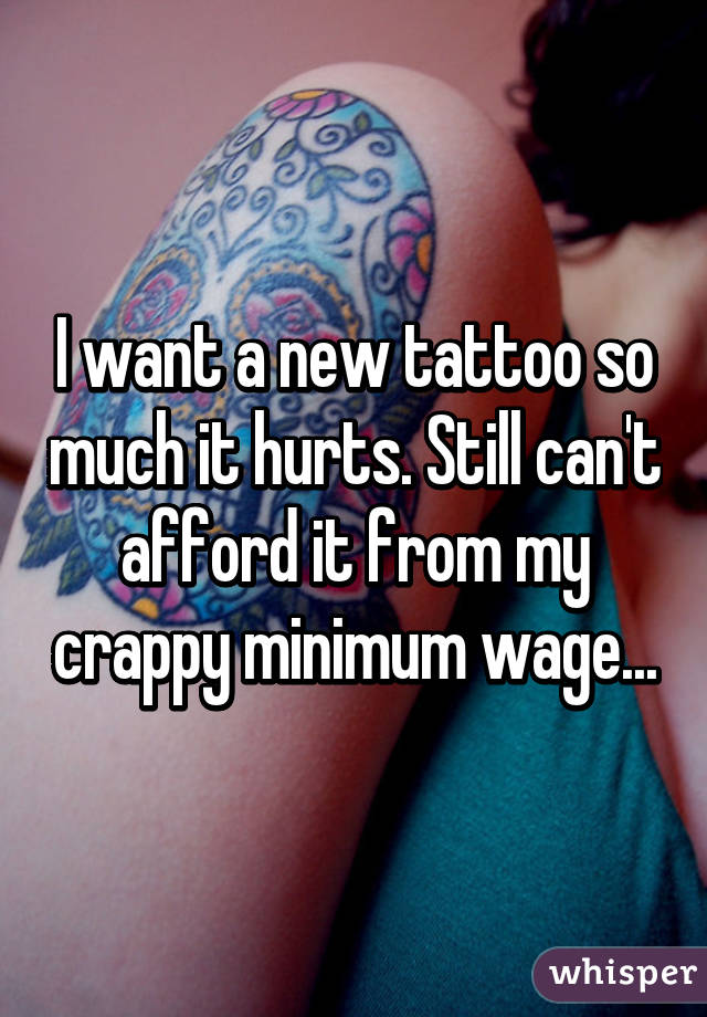 I want a new tattoo so much it hurts. Still can't afford it from my crappy minimum wage...