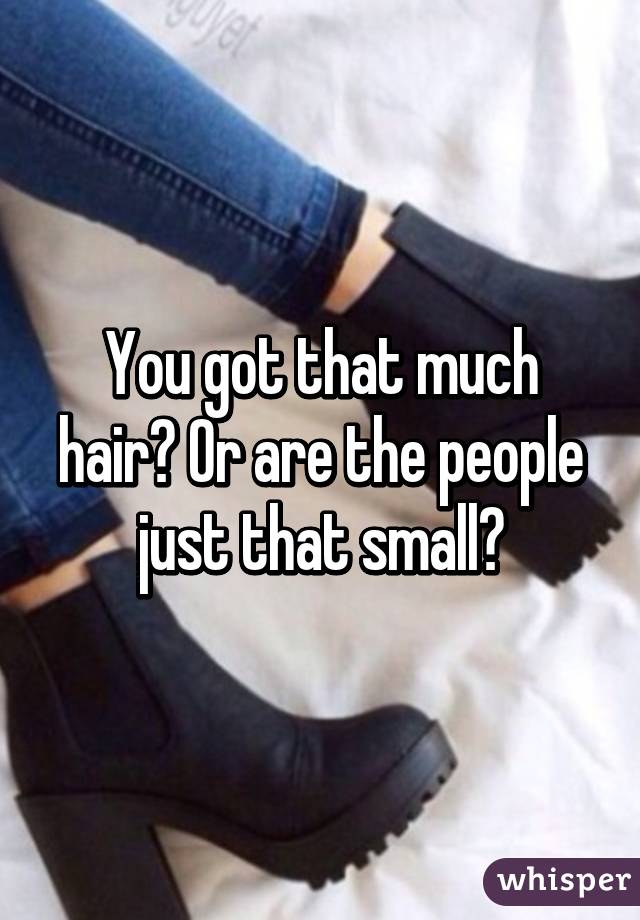 You got that much hair? Or are the people just that small?