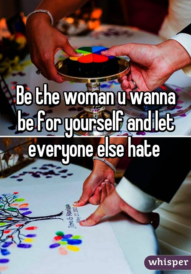 Be the woman u wanna be for yourself and let everyone else hate 
 