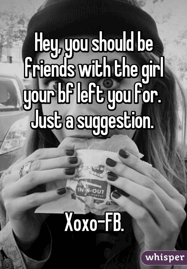 Hey, you should be friends with the girl your bf left you for. 
Just a suggestion. 



Xoxo-FB.