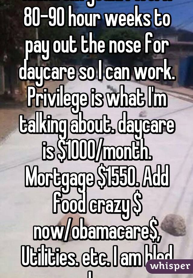 Haha! Um yeah. I work 80-90 hour weeks to pay out the nose for daycare so I can work. Privilege is what I'm talking about. daycare is $1000/month. Mortgage $1550. Add food crazy $ now/obamacare$, Utilities. etc. I am bled dry.