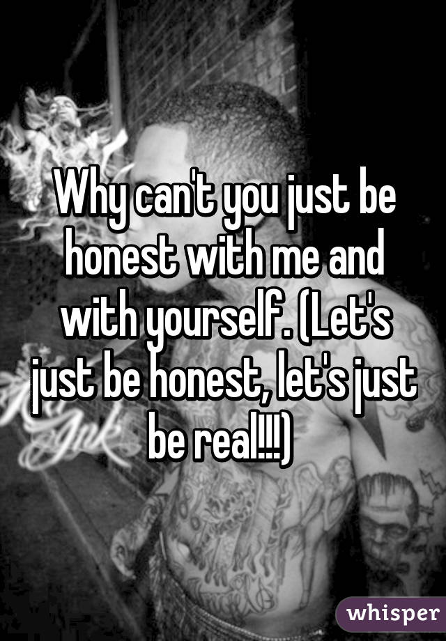 Why can't you just be honest with me and with yourself. (Let's just be honest, let's just be real!!!) 