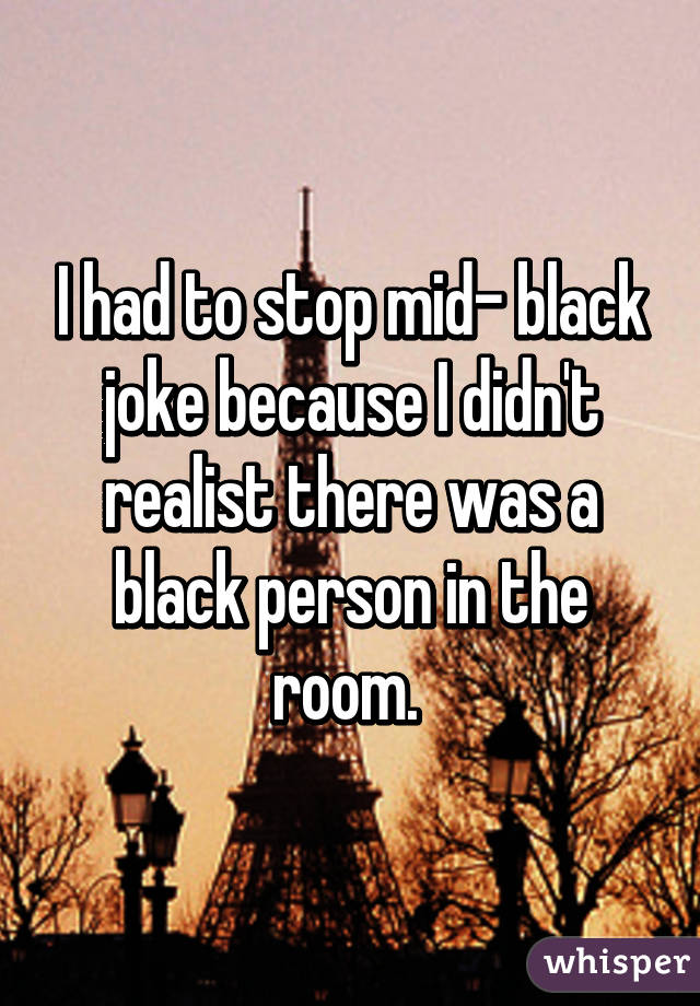 I had to stop mid- black joke because I didn't realist there was a black person in the room. 