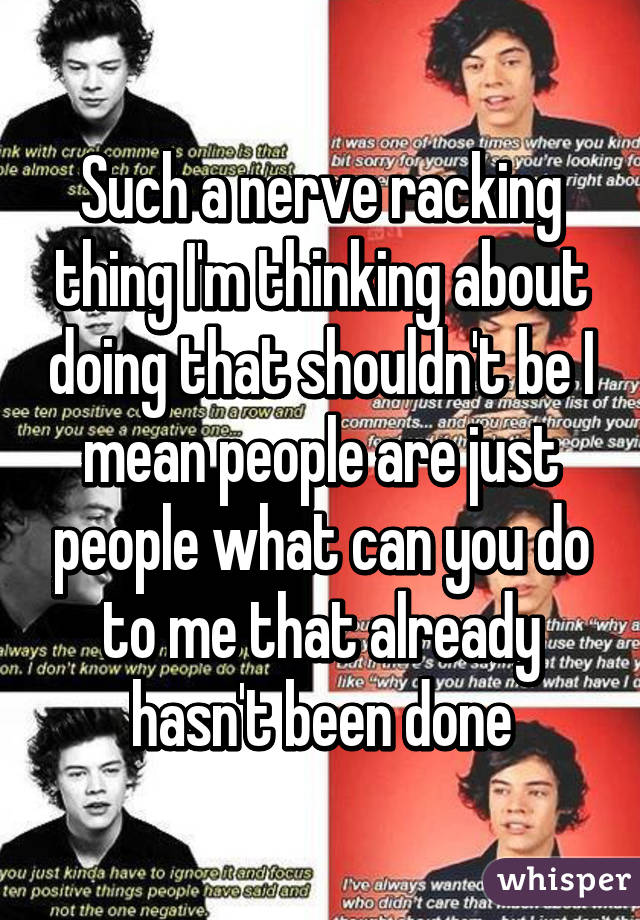 Such a nerve racking thing I'm thinking about doing that shouldn't be I mean people are just people what can you do to me that already hasn't been done