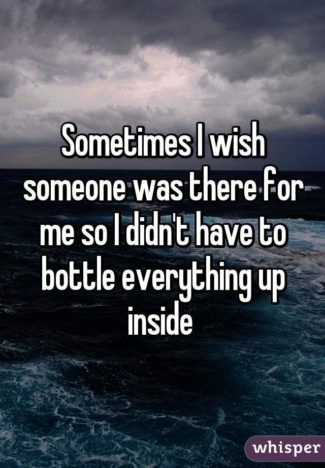 Sometimes I wish someone was there for me so I didn't have to bottle everything up inside 