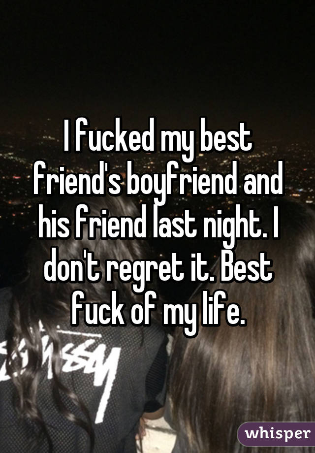 I fucked my best friend's boyfriend and his friend last night. I don't regret it. Best fuck of my life.