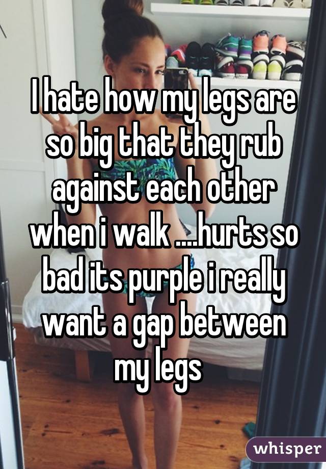 I hate how my legs are so big that they rub against each other when i walk ....hurts so bad its purple i really want a gap between my legs  