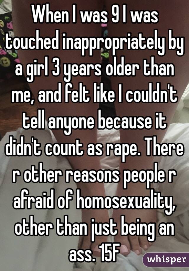 When I was 9 I was touched inappropriately by a girl 3 years older than me, and felt like I couldn't tell anyone because it didn't count as rape. There r other reasons people r afraid of homosexuality, other than just being an ass. 15F