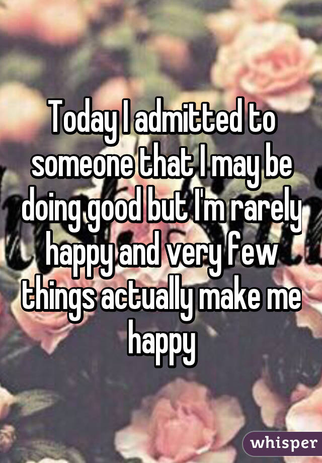 Today I admitted to someone that I may be doing good but I'm rarely happy and very few things actually make me happy