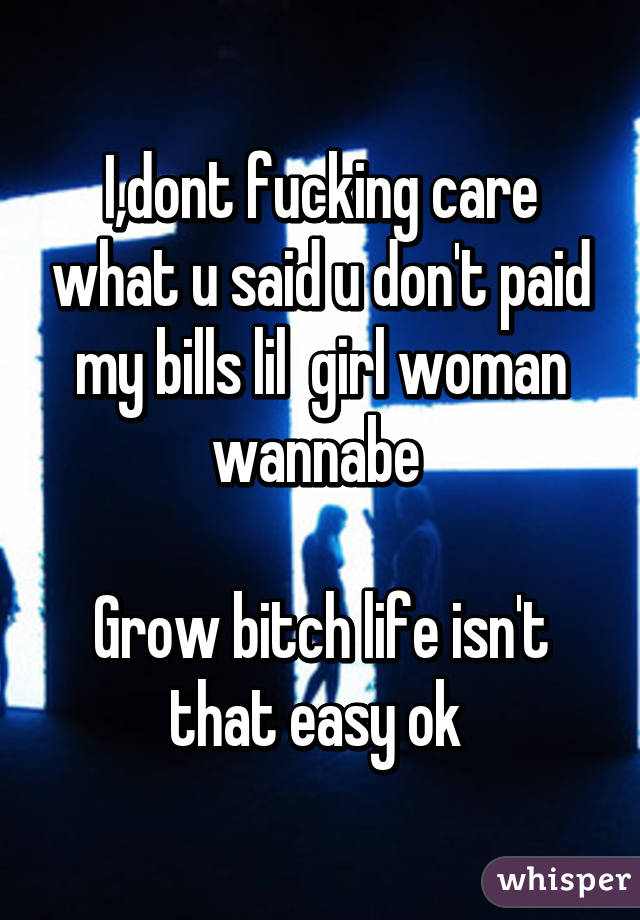 I,dont fucking care what u said u don't paid my bills lil  girl woman wannabe 

Grow bitch life isn't that easy ok 