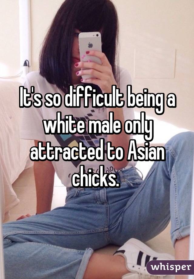 It's so difficult being a white male only attracted to Asian chicks. 