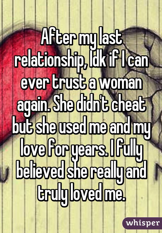 After my last relationship, Idk if I can ever trust a woman again. She didn't cheat but she used me and my love for years. I fully believed she really and truly loved me.