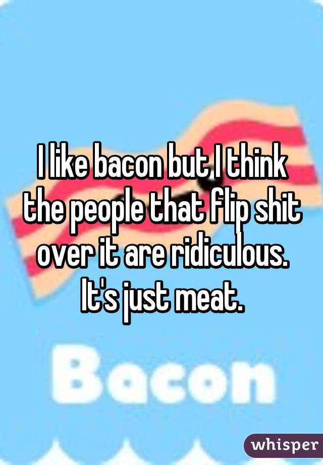 I like bacon but I think the people that flip shit over it are ridiculous.
It's just meat.