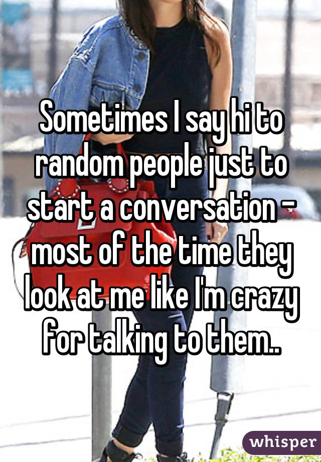 Sometimes I say hi to random people just to start a conversation - most of the time they look at me like I'm crazy for talking to them..