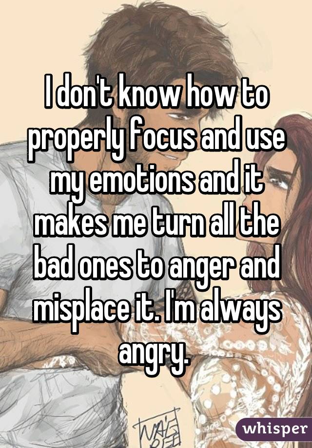 I don't know how to properly focus and use my emotions and it makes me turn all the bad ones to anger and misplace it. I'm always angry. 